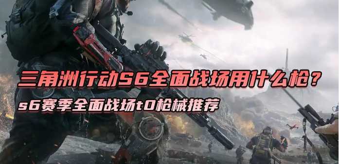 三角洲行动s6赛季全面战场t0枪械推荐 三角洲行动s6赛季全面战场t0枪械推荐